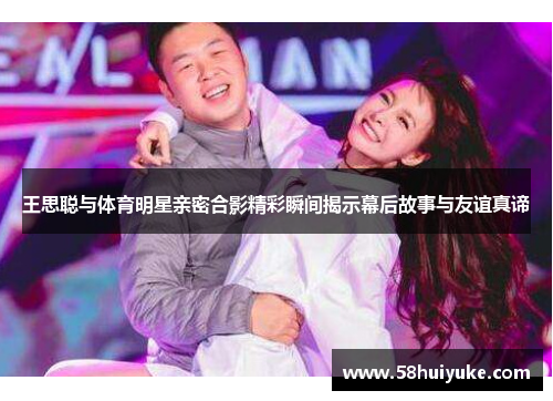 王思聪与体育明星亲密合影精彩瞬间揭示幕后故事与友谊真谛
