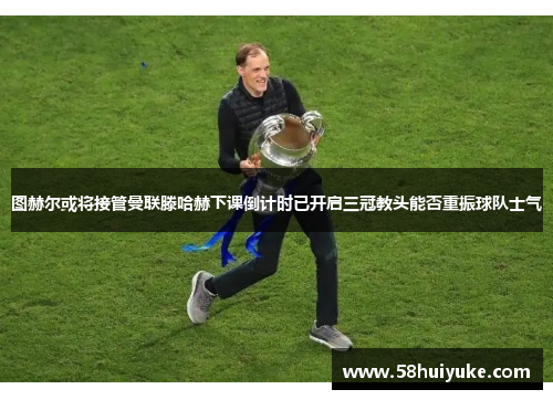 图赫尔或将接管曼联滕哈赫下课倒计时已开启三冠教头能否重振球队士气
