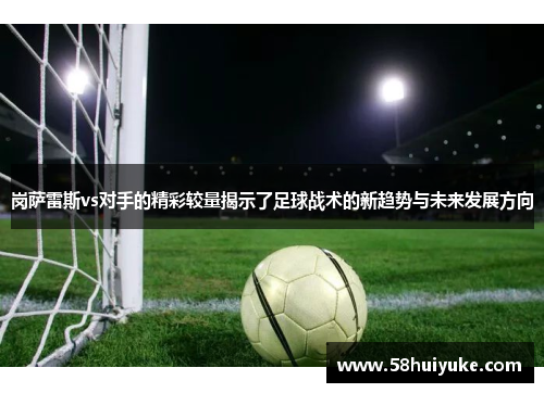 岗萨雷斯vs对手的精彩较量揭示了足球战术的新趋势与未来发展方向
