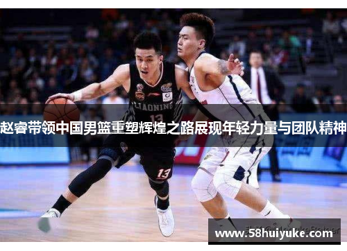 赵睿带领中国男篮重塑辉煌之路展现年轻力量与团队精神