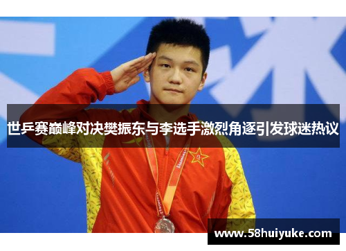 世乒赛巅峰对决樊振东与李选手激烈角逐引发球迷热议
