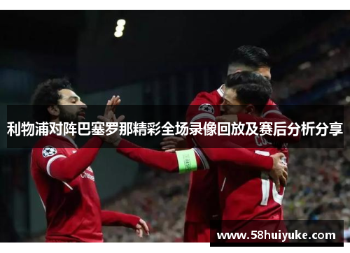 利物浦对阵巴塞罗那精彩全场录像回放及赛后分析分享