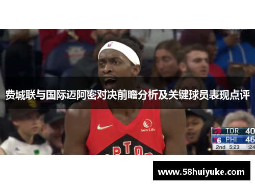 费城联与国际迈阿密对决前瞻分析及关键球员表现点评