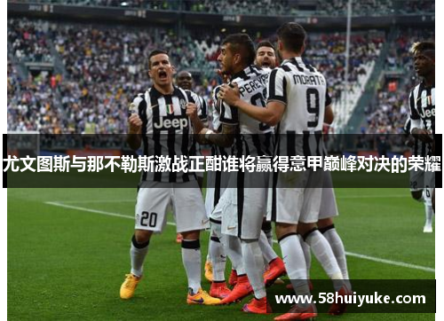 尤文图斯与那不勒斯激战正酣谁将赢得意甲巅峰对决的荣耀